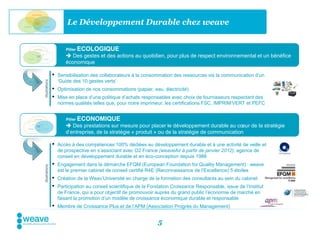 Le Développement Durable chez weave


                       Pilier   ECOLOGIQUE
                        Des gestes et des actions au quotidien, pour plus de respect environnemental et un bénéfice
                       économique

                •   Sensibilisation des collaborateurs à la consommation des ressources via la communication d’un
                    ‘Guide des 10 gestes verts’
Illustrations




                •   Optimisation de nos consommations (papier, eau, électricité)
                •   Mise en place d’une politique d’achats responsables avec choix de fournisseurs respectant des
                    normes qualités telles que, pour notre imprimeur, les certifications FSC, IMPRIM’VERT et PEFC


                       Pilier   ECONOMIQUE
                        Des prestations sur mesure pour placer le développement durable au cœur de la stratégie
                       d’entreprise, de la stratégie « produit » ou de la stratégie de communication

                •   Accès à des compétences 100% dédiées au développement durable et à une activité de veille et
                    de prospective en s’associant avec O2 France (weaveAir à partir de janvier 2012), agence de
                    conseil en développement durable et en éco-conception depuis 1988
                •   Engagement dans la démarche EFQM (European Foundation for Quality Management) : weave
Illustrations




                    est le premier cabinet de conseil certifié R4E (Reconnaissance de l’Excellence) 5 étoiles
                •   Création de la Weav’Université en charge de la formation des consultants au sein du cabinet
                •   Participation au conseil scientifique de la Fondation Croissance Responsable, issue de l’Institut
                    de France, qui a pour objectif de promouvoir auprès du grand public l’économie de marché en
                    faisant la promotion d’un modèle de croissance économique durable et responsable
                •   Membre de Croissance Plus et de l’APM (Association Progrès du Management)


                                                                   5
 