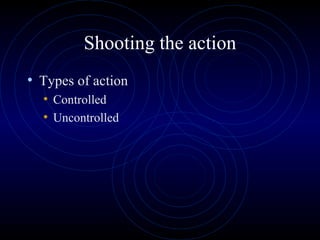 Shooting the action
• Types of action
  • Controlled
  • Uncontrolled
 