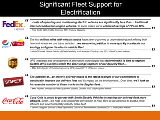 Significant Fleet Support for
                      Electrification
“   …costs of operating and maintaining electric vehicles are significantly less than… traditional
    internal-combustion-engine vehicles. In some cases we’ve achieved savings of 70% to 80%...
    – Fred Smith, CEO, FedEx, February 2011, Fortune Magazine
                                                                                                                      ”
“   The first million miles with electric trucks have been a journey of understanding and refining both
    how and where we use these vehicles…we are now in position to more quickly accelerate our
    strategy and grow the electric vehicle fleet.
    – Mike O’Connell, Senior Director of Fleet Capability North America, Frito-Lay, May 2012, PepsiCo press release
                                                                                                                      ”
“   UPS’ research and development of alternative technologies has determined it is time to explore
    electric-drive systems within the short-range segment of our delivery fleet….
    – Mike Britt, Director of Vehicle Engineering, UPS, August 2011, UPS press release
                                                                                                                      ”
“   The addition of…all-electric delivery trucks is the latest example of our commitment to
    continually improve our delivery fleet and its impact on the environment…Over time, we'll look to
    increase the number of these trucks in the Staples fleet…
    – Mike Payette, Manager of Fleet Equipment, Staples, October 2010, Staples press release
                                                                                                                      ”
“   Coca-Cola is proud to partner with Smith Electric Vehicles in making our delivery fleet more
    efficient. Smith...will help us to accelerate conversion in New York as we continue to build a more
    efficient and environmentally-friendly Coke fleet.
    – Steven Saltzgiver, Director of Fleet Operations, Coca-Cola Refreshments, November 2011, Smith press release
                                                                                                                      ”
 