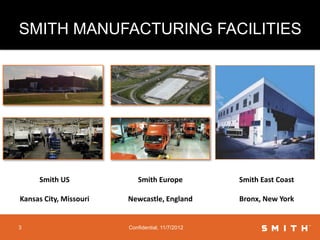 SMITH MANUFACTURING FACILITIES




     Smith US              Smith Europe           Smith East Coast

Kansas City, Missouri   Newcastle, England        Bronx, New York


3                       Confidential, 11/7/2012
 