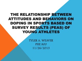 THE RELATIONSHIP BETWEEN
ATTITUDES AND BEHAVIORS ON
DOPING IN SPORTS BASED ON
SURVEY RESULTS (PEAS) OF
YOUNG ATHLETES
TYLER A. WEAVER
PHE 800
11/26/2013

 