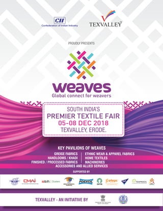 SOUTH INDIA’S
05-08 DEC 2018
TEXVALLEY, ERODE.
PREMIER TEXTILE FAIR
KEY PAVILIONS OF WEAVES
PROUDLY PRESENTS
GREIGE FABRICS
HANDLOOMS / KHADI
FINISHED / PROCESSED FABRICS
ETHNIC WEAR & APPAREL FABRICS
HOME TEXTILES
MACHINERIES
SUPPORTED BY
TEXVALLEY - AN INITIATIVE BY
ACCESSORIES AND ALLIED SERVICES
 