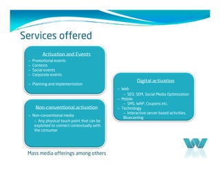 Services offered
          Activation and Events
 –   Promotional events
 –   Contests
 –   Social events
 –   Corporate events
                                                        Digital activation
 – Planning and Implementation
                                             – Web
                                                – SEO, SEM, Social Media Optimization
                                             – Mobile
                                                – SMS, WAP, Coupons etc.
      Non-conventional activation            – Technology
                                                – Interactive server based activities,
 – Non-conventional media
                                                Bluecasting
    – Any physical touch point that can be
    exploited to connect contextually with
    the consumer




 Mass media offerings among others
 