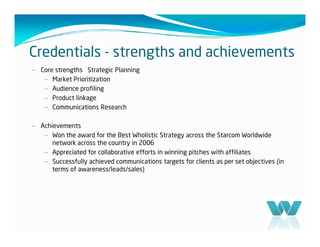 Credentials - strengths and achievements
– Core strengths Strategic Planning
   – Market Prioritization
   – Audience profiling
   – Product linkage
   – Communications Research

– Achievements
   – Won the award for the Best Wholistic Strategy across the Starcom Worldwide
      network across the country in 2006
   – Appreciated for collaborative efforts in winning pitches with affiliates
   – Successfully achieved communications targets for clients as per set objectives (in
      terms of awareness/leads/sales)
 
