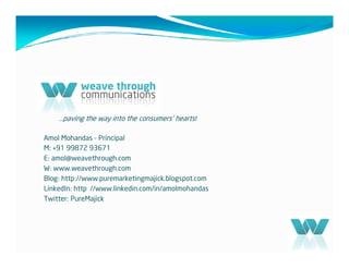 …paving the way into the consumers’ hearts!

Amol Mohandas - Principal
M: +91 99872 93671
E: amol@weavethrough.com
W: www.weavethrough.com
Blog: http://www.puremarketingmajick.blogspot.com
LinkedIn: http //www.linkedin.com/in/amolmohandas
Twitter: PureMajick
 