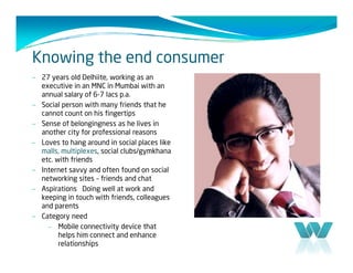 Knowing the end consumer
– 27 years old Delhiite, working as an
  executive in an MNC in Mumbai with an
  annual salary of 6-7 lacs p.a.
– Social person with many friends that he
  cannot count on his fingertips
– Sense of belongingness as he lives in
  another city for professional reasons
– Loves to hang around in social places like
  malls, multiplexes, social clubs/gymkhana
  etc. with friends
– Internet savvy and often found on social
  networking sites – friends and chat
– Aspirations Doing well at work and
  keeping in touch with friends, colleagues
  and parents
– Category need
     –   Mobile connectivity device that
         helps him connect and enhance
         relationships
 