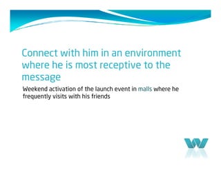 Connect with him in an environment
where he is most receptive to the
message
Weekend activation of the launch event in malls where he
frequently visits with his friends
 