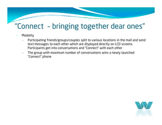 “Connect – bringing together dear ones”
–   Modality
    – Participating friends/groups/couples split to various locations in the mall and send
       text messages to each other which are displayed directly on LCD screens.
       Participants get into conversations and “Connect“ with each other
    – The group with maximum number of conversations wins a newly launched
       “Connect” phone
 