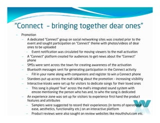“Connect – bringing together dear ones”
–   Promotion
    – A dedicated “Connect” group on social networking sites was created prior to the
        event and sought participation on “Connect” theme with photos/videos of dear
        ones to be uploaded
       – Event notification was circulated for moving viewers to the mall activation
    – A “Connect” platform created for audiences to get news about the “Connect”
        phone
    – SMSs were sent across the town for creating awareness of the activation
    – Bluetooth messages sent for generating participation in the Connect activity
       – Fill in your name along with companions and register to win a Connect phone
    – Standees put up across the mall talking about the promotion – increasing visibility
    – Interactive kiosks were set up for visitors to dedicate songs for their loved ones
       – This song is played “live” across the mall’s integrated sound system with
           emcee mentioning the person who has and, to who the song is dedicated
    – An experience zone was set up for visitors to experience first hand the product
        features and attributes
       – Samplers were suggested to record their experiences (in terms of operational
           ease, aesthetics, functionality etc.) on an interactive platform
       – Product reviews were also sought on review websites like mouthshut.com etc.
 