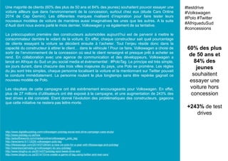 Une majorité de clients (60% des plus de 50 ans et 84% des jeunes) souhaitent pouvoir essayer une
voiture ailleurs que dans l’environnement de la concession, surtout chez eux (étude Cars Online
2014 de Cap Gemini). Les différentes marques rivalisent d’inspiration pour faire tester leurs
nouveaux modèles de voiture de manières aussi imaginatives les unes que les autres. A la suite
d’Audi dont nous avons parlé le mois dernier, Volkswagen y va également de sa tentative.
La préoccupation première des constructeurs automobiles aujourd’hui est de parvenir à mettre le
consommateur derrière le volant de la voiture. En effet, chaque constructeur sait quel pourcentage
de clients essayant la voiture se décident ensuite à l’acheter. Tout l’enjeu réside donc dans la
capacité du constructeur à attirer le client… dans le véhicule ! Pour ce faire, Volkswagen a choisi de
sortir de l’environnement de la concession où seul le client renseigné et presque prêt à acheter se
rend. En collaboration avec une agence de communication et des développeurs, Volkswagen a
lancé en Afrique du Sud un jeu social media et évènementiel : #PoloTag. Le principe est très simple,
six jours durant, dans chacune des trois villes majeures du pays, une Polo se promène. Les règles
du jeu sont très simples, chaque personne localisant la voiture et la mentionnant sur Twitter pouvait
la conduire immédiatement. La personne roulant le plus longtemps sans être repérée gagnait ce
nouveau modèle de Polo.
Les résultats de cette campagne ont été extrêmement encourageants pour Volkswagen. En effet,
plus de 27 millions d’utilisateurs ont été exposé à la campagne, et une augmentation de 243% des
test drives a été constaté. Etant donné l’évolution des problématiques des constructeurs, gageons
que cette initiative ne restera pas lettre morte.
60% des plus
de 50 ans et
84% des
jeunes
souhaitent
essayer une
voiture hors
concession
+243% de test
drives
#testdrive
#Volkswagen
#Polo #Twitter
#AfriqueduSud
#concessions
http://www.digitalbuzzblog.com/volkswagen-polotag-social-test-drive-campaign-case-study/
http://www.polotag.co.za/how
http://adsoftheworld.com/media/online/volkswagen_polo_tag
http://lareclame.fr/113026-volkswagen-polo-tag
http://lifeissavage.com/2014/07/29/win-a-new-vw-polo-for-a-year-with-lifeissavage-and-polotag/
http://wearesocialmedia.gr/volkswagen-do-you-polotag/
http://www.blogilvy.co.za/2014/07/polotag-spot-tweet-drive-win/
http://www.blogilvy.co.za/2014/10/vw-create-a-game-of-tag-using-twitter-and-real-cars/
 