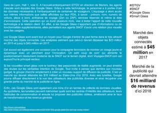 Gare de Lyon, Hall 1, voie D. A l’accueil-embarquement iDTGV en direction de Béziers, les agents
d’escale sont équipés des Google Glass. Grâce à cette technologie, le personnel a à portée d’œil
les données nécessaires à l’embarquement de centaines de voyageurs. L’équipage a alors accès
aux mêmes informations que celles affichées sur leur PDA, à savoir : prénom, nom, numéro de
voiture, place à bord, ambiance de voyage (Zen ou ZAP), services réservés et même la date
d’anniversaire. Cette opération qui va durer plusieurs mois, vise à tester l’apport de cette nouvelle
technologie à la relation client. En effet, si les Google Glass n’apportent pas d’informations ou de
fonctionnalités supplémentaires, elles permettent aux agents SNCF d’avoir une relation plus visuelle
avec les usagers.
Les Google Glass sont avant tout un moyen pour Google d’entrer de pied ferme dans le très attractif
marché des objets connectés. Les analystes estiment que celui-ci devrait dépasser les $23 million
en 2015 et jusqu’à $45 million en 2017.
Cet accord est également une occasion pour la compagnie ferroviaire de montrer un visage jeune et
dynamique avec un penchant pour l’innovation. Un petit coup de com’ qui alimente le
positionnement résolument moderne de la SNCF sur le terrain digital, dont Voyages-SNCF.com est
aujourd’hui le principal vecteur.
Si les nouvelles smart glass vont le bonheur des passionnés de réalité augmenté, on peut émettre
des doutes sur les véritables intention de Google. Tout invite à penser que derrière son nouveau
gadget, le groupe cherche simplement à créer un nouveau support de diffusion de publicité. C’est un
marché qui devrait atteindre les $16 milliard au Etats-Unis d’ici 2018. Avec ses lunettes, Google
pourra diffuser directement à la vue des utilisateurs des publicités diverses et ainsi récupérer une
grande partie du marché de la publicité en ligne.
Enfin, ces Google Glass sont également une mine d’or en termes de collecte de données visuelles.
Au quotidiens, les lunettes peuvent mémoriser quels sont les centres d’intérêts des utilisateurs, leurs
habitudes de consommation et ensuite lui proposer des publicités ciblées, améliorant ainsi le taux
de transformation et les revenus générés.
Marché des
objets
connectés
estimé à $45
million en
2017
Marché de la
publicité qui
devrait atteindre
$16 milliard
de revenus
d’ici 2018
#iDTGV
#SNCF
#Google Glass
#Smart Glass
http://tinyurl.com/odnbbua
http://www.forbes.com/sites/greatspeculations/2014/06/18/is-google-glass-the-next-big-money-maker//
 