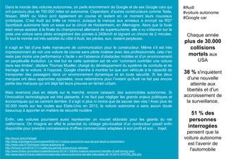 Dans le monde des voitures autonomes, on parle énormément de Google et de ses Google cars qui
ont parcouru plus de 700.000 miles en autonomie. Cependant, d’autres constructeurs comme Tesla,
Nissan, BMW ou Volvo sont également en course et testent en ce moment leurs nouveaux
prototypes. C’est Audi qui brille ce mois-ci, puisque la marque aux anneaux a envoyé sa RS7
Sportback autonome faire un essai sur le circuit de Hockenheim, en Allemagne. Alors que la foule
était venue assister à la finale du championnat allemand de supertourisme, elle a vu s’élancer sur la
piste une voiture sans pilote enregistrant des pointes à 240km/h et signant un chrono de 2 minutes.
Si tout le monde est très satisfait du côté d’Audi, les pilotes, eux, restent perplexes.
Il s’agit en fait d’une belle manœuvre de communication pour le constructeur. Même s’il est très
impressionnant de voir une voiture de course sans pilote rivaliser avec des professionnels, cela n’en
reste pas moins une performance « facile » en l’absence d’obstacles mobiles et d’un environnement
en perpétuelle évolution. Le réel but de cette opération est de voir ”comment contrôler une voiture
dans ses limites“, déclare Thomas Mueller, chargé du développement du système de conduite et de
freinage de la voiture. A l’opposé, Google cherche à montrer lui que son véhicule à la capacité de
transporter des passagers dans un environnement dynamique et en toute sécurité. Si les deux
marques ont deux approches opposées, nous retiendrons pour l’instant qu’Audi ne fait pas encore
partie des marques qui ont déjà fait leurs preuves en terrain urbain.
Mais revenons plus en détails sur le marché, encore naissant, des automobiles autonomes. Si
l’innovation technologique est très plaisante, il ne faut pas négliger les grands enjeux politiques et
économiques qui se cachent derrière. Il s’agit ni plus ni moins que de sauver des vies ! Avec plus de
30.000 morts sur les routes aux Etats-Unis en 2013, la voiture autonome a sans aucun doute
beaucoup à apporter en matière de sécurité routière.
Enfin, ces voitures pourraient aussi représenter un nouvel eldorado pour les géants du net
californiens. On imagine en effet le potentiel du ciblage géo-localisé d’un conducteur passif enfin
disponible pour prendre connaissance d’offres commerciales adaptées à son profil et son… trajet.
Chaque année
plus de 30.000
collisions
mortels aux
USA
38 % s'inquiètent
d'une nouvelle
atteinte aux
libertés et d'un
accroissement de
la surveillance.
51 % des
personnes
interrogées
pensent que la
voiture autonome
est l'avenir de
l'automobile
#Audi
#voiture autonome
#Google car
http://tinyurl.com/o7w2qp6
http://blog.motorlegend.com/motorshift/2014/11/voiture-autonome-coup-de-pub-daudi-a-hockenheim/
http://www.ccfa.fr/Technique-Voiture-autonome-et
http://fortune.com/2014/11/11/california-permits-autonomous-vehicles/
http://www.forbes.com/sites/modeledbehavior/2014/11/08/the-massive-economic-benefits-of-self-driving-cars/
http://www.lepoint.fr/auto-addict/innovations/la-voiture-autonome-est-elle-ineluctable-29-10-2014-1876790_652.php
 