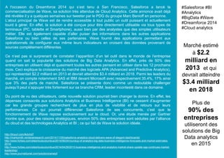 A l'occasion du Dreamforce 2014 qui s’est tenu à San Francisco, Salesforce a lancé la
commercialisation de Wave, sa solution très attendue de Cloud Analytics. Cette annonce avait déjà
été révélée il y a quelques semaines sur tweeter par le PDG du groupe Marc Benioff en personne.
L’atout principal de Wave est de rendre accessible à tout public un outil puissant et actuellement
lourd à gérer. En effet, la solution a été conçue pour être directement utilisable via tous types de
terminaux (PC, tablette et Smartphone), aussi bien par des analystes que des simples utilisateurs
métier. Elle est également capable d’aller puiser des informations dans les autres applications
Salesforce ou bien celles de ses partenaires. Wave fournit des applications permettant aux
opérationnels de configurer eux même leurs indicateurs en croisant des données provenant de
sources complétement différentes.
Ce n’est pas si surprenant de constater l’apparition d’un tel outil dans le monde de l’entreprise
quand on sait la popularité des solutions de Big Data Analytics. En effet, près de 50% des
entreprises en utilisent déjà et quasiment toutes les autres pensent en utiliser dans les 12 prochains
mois. Ceci explique la croissance du marché des logiciels APA (Advanced and Predictive Analytics),
qui représentait $2.2 milliard en 2013 et devrait atteindre $3.4 milliard en 2018. Parmi les leaders du
marché, on compte notamment SAS et IBM devant Microsoft avec respectivement 35.4%, 17% ainsi
que 3% des parts de marché. Salesforce se présente donc comme un redoutable challenger
puisqu’il peut s’appuyer très fortement sur sa branche CRM, leader incontesté dans ce domaine.
Du point de vu des utilisateurs, cette nouvelle solution pourrait bien changer la donne. En effet, les
dépenses consacrés aux solutions Analytics et Business Intelligence (BI) ne cessent d’augmenter
car les grands groupes recherchent de plus en plus de visibilité et de retours sur leurs
performances. Ce qui pourrait différencier Salesforce de ses concurrents, c’est que le
fonctionnement de Wave repose exclusivement sur le cloud. Or, une étude menée par Gartner
montre que, pour des raisons stratégiques, environ 50% des entreprises sont séduites par l’alliance
du cloud et des technologies Analytics et BI ; ce qui fait de Wave la solution idéale.
Marché estimé
à $2.2
milliard en
2013 et qui
devrait atteindre
$3.4 milliard
en 2018
Plus de
90% des
entreprises
utiliseront des
solutions de Big
Data analytics
en 2015
#Salesforce #BI
#Analytics
#BigData #Wave
#Dreamforce 2014
#Cloud analytics
http://tinyurl.com/lkdvhd7
http://marksmith.ventanaresearch.com/2014/11/05/salesforce-analytics-cloud-delivers-wave-of-elegant-dashboards/
http://www.forbes.com/sites/louiscolumbus/2014/06/24/roundup-of-analytics-big-data-business-intelligence-forecasts-and-market-estimates-
2014/
http://www.forbes.com/sites/louiscolumbus/2014/04/29/2013-business-intelligence-and-analytics-market-share-update-sap-continues-market-
leadership/
http://www.journaldunet.com/solutions/analyt/
 