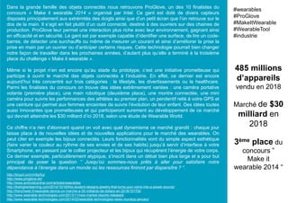 Dans la grande famille des objets connectés nous retrouvons ProGlove, un des 10 finalistes du
concours « Make it wearable 2014 » organisé par Intel. Ce gant est doté de divers capteurs
disposés principalement aux extrémités des doigts ainsi que d’un petit écran que l’on retrouve sur le
dos de la main. Il s’agit en fait plutôt d’un outil connecté, destiné à des ouvriers sur des chaines de
production. ProGlove leur permet une interaction plus riche avec leur environnement, gagnant ainsi
en efficacité et en sécurité. Le gant est par exemple capable d’identifier une surface, de lire un code-
barres, de détecter une surchauffe ou même de mesurer un courant et ainsi d’améliorer la prise la
prise en main par un ouvrier ou d’anticiper certains risques. Cette technologie pourrait bien changer
notre façon de travailler dans les prochaines années, d’autant plus qu’elle a terminé à la troisième
place du challenge « Make it wearable ».
Même si le projet n’en est encore qu’au stade du prototype, c’est une initiative prometteuse qui
participe à ouvrir le marché des objets connectés à l’industrie. En effet, ce dernier est encore
aujourd’hui très concentré sur trois catégories : le lifestyle, les divertissements ou le healthcare.
Parmi les finalistes du concours on trouve des idées extrêmement variées : une caméra portative
volante (première place), une main robotique (deuxième place), une montre connectée, une mini
caméra pour suivre les performances des athlètes au premier plan, un pendentif relié à votre GPS et
une ceinture qui permet aux femmes enceintes de suivre l’évolution de leur enfant. Des idées toutes
aussi innovantes que prometteuses et qui participeront surement au développement de ce marché
qui devrait atteindre les $30 milliard d’ici 2018, selon une étude de Wearable World.
Ce chiffre n’a rien d’étonnant quand on voit avec quel dynamisme ce marché grandit : chaque jour
laisse place à de nouvelles idées et de nouvelles applications pour le marché des wearables. On
peut citer en exemple les bijoux connectés. Leurs fonctionnalités vont du simple aspect esthétique
(faire varier la couleur au rythme de ses envies et de ses habits) jusqu’à servir d’interface à votre
Smartphone, en passant par le collier projecteur et les bijoux qui récupèrent l’énergie de votre corps.
Ce dernier exemple, particulièrement atypique, s’inscrit dans un débat bien plus large et a pour but
principal de poser la question ” Jusqu’où sommes-nous prêts à aller pour satisfaire notre
dépendance à l’énergie dans un monde où les ressources finiront par disparaître ? “.
485 millions
d’appareils
vendu en 2018
Marché de $30
milliard en
2018
3ème place du
concours ”
Make it
wearable 2014 “
#wearables
#ProGlove
#MakeItWearable
#WearableTool
#industrie
http://tinyurl.com/m9yrfuz
http://www.proglove.de/
http://www.androidcentral.com/articles/wearables
http://thehigherlearning.com/2014/10/16/this-student-designs-jewelry-that-turns-your-veins-into-a-power-source/
http://frenchweb.fr/wearable-device-un-marche-a-30-milliards-de-dollars-en-2018/151700
http://www.wearable-technologies.com/2013/11/new-market-reports-released/
http://www.wearable-technologies.com/2014/02/wearable-technologies-news-roundup-january/
 