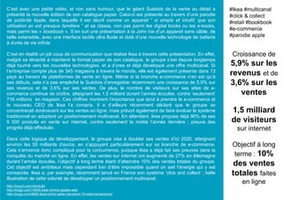 C’est avec une petite vidéo, et non sans humour, que le géant Suédois de la vente au détail a
présenté la nouvelle édition de son catalogue papier. Celui-ci est présenté au travers d’une parodie
de publicité Apple, dans laquelle il est décrit comme un appareil “ si simple et intuitif, que son
utilisation en est presque familière ” et se classe, non pas parmi les digital books ou les e-books,
mais parmi les « bookbook ». S’en suit une présentation à la John Ive d’un appareil sans câble, de
taille extensible, avec une interface tactile ultra fluide et doté d’une nouvelle technologie de batterie
à durée de vie infinie.
C’est en réalité un joli coup de communication que réalise Ikea à travers cette présentation. En effet,
malgré sa ténacité à maintenir le format papier de son catalogue, le groupe s’est depuis longtemps
déjà tourné vers les nouvelles technologies, et a d’ores et déjà développé une offre multicanal. Si
l’entreprise compte plus de 345 magasins à travers le monde, elle est également présente dans 13
pays au travers de plateformes de vente en ligne. Même si la branche e-commerce n’en est qu’à
ses débuts, cela n’a pas empêché le Suédois d’enregistrer récemment une croissance de 5,9% sur
ses revenus et de 3,6% sur ses ventes. De plus, le nombre de visiteurs sur ses sites de e-
commerce continue de croître, atteignant les 1,5 milliard durant l’année écoulée, contre ‘seulement’
716 millions en magasin. Ces chiffres montrent l’importance que tend à prendre le e-commerce et
le nouveau CEO de Ikea l’a compris. Il a d’ailleurs récemment déclaré que le groupe se
concentrerait dorénavant sur les ventes en ligne, mais prévoit également de faire évoluer le système
traditionnel en adoptant un positionnement multicanal. En attendant, Ikea propose déjà 90% de ses
9 500 produits en vente sur internet, contre seulement la moitié l’année dernière ; preuve des
progrès déjà effectués.
Dans cette logique de développement, le groupe vise à doubler ses ventes d’ici 2020, atteignant
environ les 50 milliards d’euros, en s’appuyant particulièrement sur sa branche de e-commerce.
Cela s’annonce donc compliqué pour la concurrence, puisque Ikea a déjà fait ses preuves dans la
conquête du marché en ligne. En effet, les ventes sur internet ont augmenté de 27% en Allemagne
durant l’année écoulée, l’objectif à long terme étant d’atteindre 10% des ventes totales du groupe.
Cet objectif est ambitieux mais cependant loin d’être impossible quand on sait l’énergie qui y est
consacrée. Ikea a, par exemple, récemment lancé en France son système ‘click and collect’ ; belle
illustration de cette volonté de développer un positionnement multicanal.
Croissance de
5,9% sur les
revenus et de
3,6% sur les
ventes
1,5 milliard
de visiteurs
sur internet
Objectif à long
terme : 10%
des ventes
totales faites
en ligne
#Ikea #multicanal
#click & collect
#retail #bookbook
#e-commerce
#parodie apple
http://tinyurl.com/nbe3u54
http://evigo.com/15945-ikea-mimics-apples-ads/
http://evigo.com/8685-ikea-online-sales-represent-10-total-transactions/
 