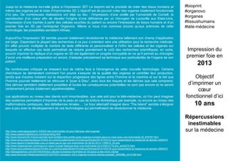 Jusqu’où la médecine ira-t-elle grâce à l’impression 3D? Le bioprint est le procédé de créer des tissus humains et
même des organes par le biais d’imprimantes 3D. L’objectif est de pouvoir créer des organes totalement fonctionnels
d’ici peu. De nombreuses réalisations ont déjà eu lieu : l’impression d’une oreille par l’université de Cornell, la
reproduction d’un coeur afin de déceler l’origine d’une déficience par un chirurgien de Louisville aux Etats-Unis,
l’impression d’une trachée à partir des cellules souches du patient ou encore l’impression de tissus humains et d’un
premier foie en 3D par l’entreprise Organovo. Même si nous n’en sommes encore qu’aux prémices de cette
technologie, les possibilités semblent infinies.
Aujourd’hui l’impression 3D semble pouvoir totalement révolutionner la médecine tellement son champ d’application
est large. Cependant la plupart des recherches à ce jour s’orientent vers une utilisation pour la recherche médicale.
En effet pouvoir multiplier le nombre de tests différents et personnaliser à l’infini les cellules et les organes sur
lesquels on effectue ces tests permettrait de réduire grandement le coût des recherches scientifiques. en outre,
pouvoir imprimer la réplique d’un organe en 3D est également un progrès incroyable en ce qu’il permet au chirurgien
d’avoir une meilleure préparation en amont, d’adapter précisément sa technique aux particularités de l’organe de son
patient.
De nombreuses critiques se dressent tout de même face à l’émergence de cette nouvelle technologie. Certains
chercheurs se demandent comment l’on pourra s’assurer de la qualité des organes et contrôler leur production,
tandis que d’autres insistent sur la disparition progressive des lignes entre l’homme et la machine et sur le fait que
l’homme pourrait réellement se retrouver à “jouer à Dieu”, avec tous les risques et les dérives que cela comprend.
Des dérives semblent réellement possibles et toutes les conséquences potentielles ne sont pas encore et ne seront
certainement jamais totalement appréhendables.
Les applications au niveau des clients sont innombrables, que cela soit pour la télé-médecine, où l’on peut imaginer
des systèmes permettant d’imprimer de la peau en cas de brûlure domestique par exemple, ou encore au niveau des
malformations cardiaques, des défaillances rénales… Le futur alternatif imaginé dans “The Island” semble s’éloigner
peu à peu avec le développement de ces technologies qui permettraient de révolutionner la médecine.
Impression du
premier foie en
2013
Objectif
d’imprimer un
cœur
fonctionnel d’ici
10 ans
Répercussions
inestimables
sur la médecine
#bioprint
#organovo
#organes
#tissushumains
#télé-médecine
http://www.nationalgeographic.fr/6202-des-imprimantes-3d-pour-fabriquer-des-organes/
http://www.explainingthefuture.com/bioprinting.html
http://www.francetvinfo.fr/sciences/high-tech/vertebre-foie-oreille-quels-organes-humains-peut-on-creer-avec-une-imprimante-3d_679167.html
http://www.lanouvellerepublique.fr/Indre-et-Loire/Actualite/Sante/n/Contenus/Articles/2014/10/01/A-quoi-ressemblera-la-medecine-de-demain-2065470
http://www.lepoint.fr/sante/etats-unis-un-bebe-sauve-par-une-imprimante-3d-26-02-2014-1795915_40.php
http://www.maxisciences.com/coeur/un-coeur-humain-fabrique-avec-une-imprimante-3d-d-039-ici-10-ans_art32370.html
http://www.lanouvellerepublique.fr/Indre-et-Loire/Actualite/Sante/n/Contenus/Articles/2014/10/01/A-quoi-ressemblera-la-medecine-de-demain-2065470
http://dailygeekshow.com/2014/03/04/des-cellules-humaines-imprimees-en-3d-grace-a-des-micro-robots/
http://www.lemonde.fr/festival/article/2014/07/03/l-impression-3d-d-organes-humains-bientot-possible_4450586_4415198.html
 