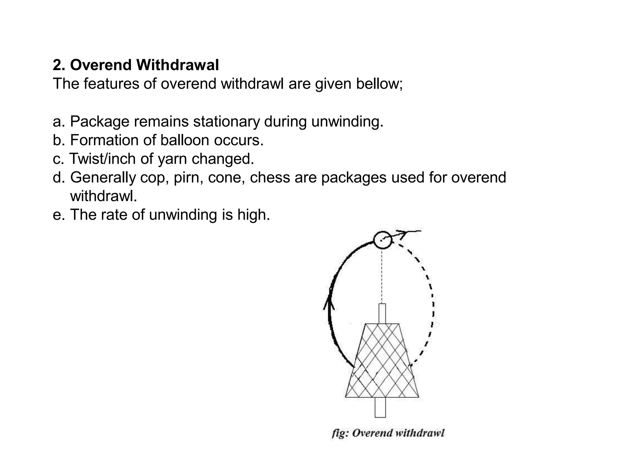 2. Overend Withdrawal
The features of overend withdrawl are given bellow;
a. Package remains stationary during unwinding.
b. Formation of balloon occurs.
c. Twist/inch of yarn changed.
d. Generally cop, pirn, cone, chess are packages used for overend
withdrawl.
e. The rate of unwinding is high.
 