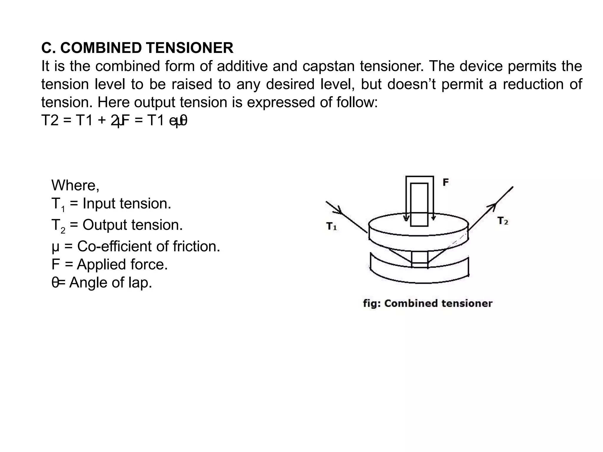 C. COMBINED TENSIONER
It is the combined form of additive and capstan tensioner. The device permits the
tension level to be raised to any desired level, but doesn’t permit a reduction of
tension. Here output tension is expressed of follow:
T2 = T1 + 2μ
F = T1 eμ
θ
Where,
T1 = Input tension.
T2 = Output tension.
µ = Co-efficient of friction.
F = Applied force.
θ= Angle of lap.
 