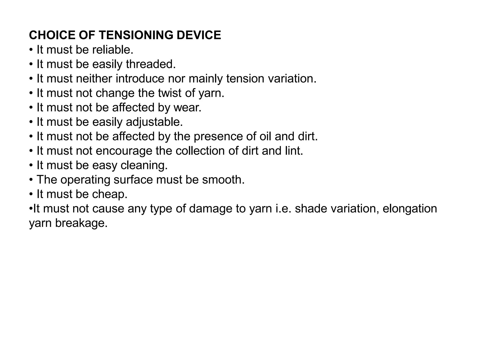 CHOICE OF TENSIONING DEVICE
• It must be reliable.
• It must be easily threaded.
• It must neither introduce nor mainly tension variation.
• It must not change the twist of yarn.
• It must not be affected by wear.
• It must be easily adjustable.
• It must not be affected by the presence of oil and dirt.
• It must not encourage the collection of dirt and lint.
• It must be easy cleaning.
• The operating surface must be smooth.
• It must be cheap.
•It must not cause any type of damage to yarn i.e. shade variation, elongation
yarn breakage.
 