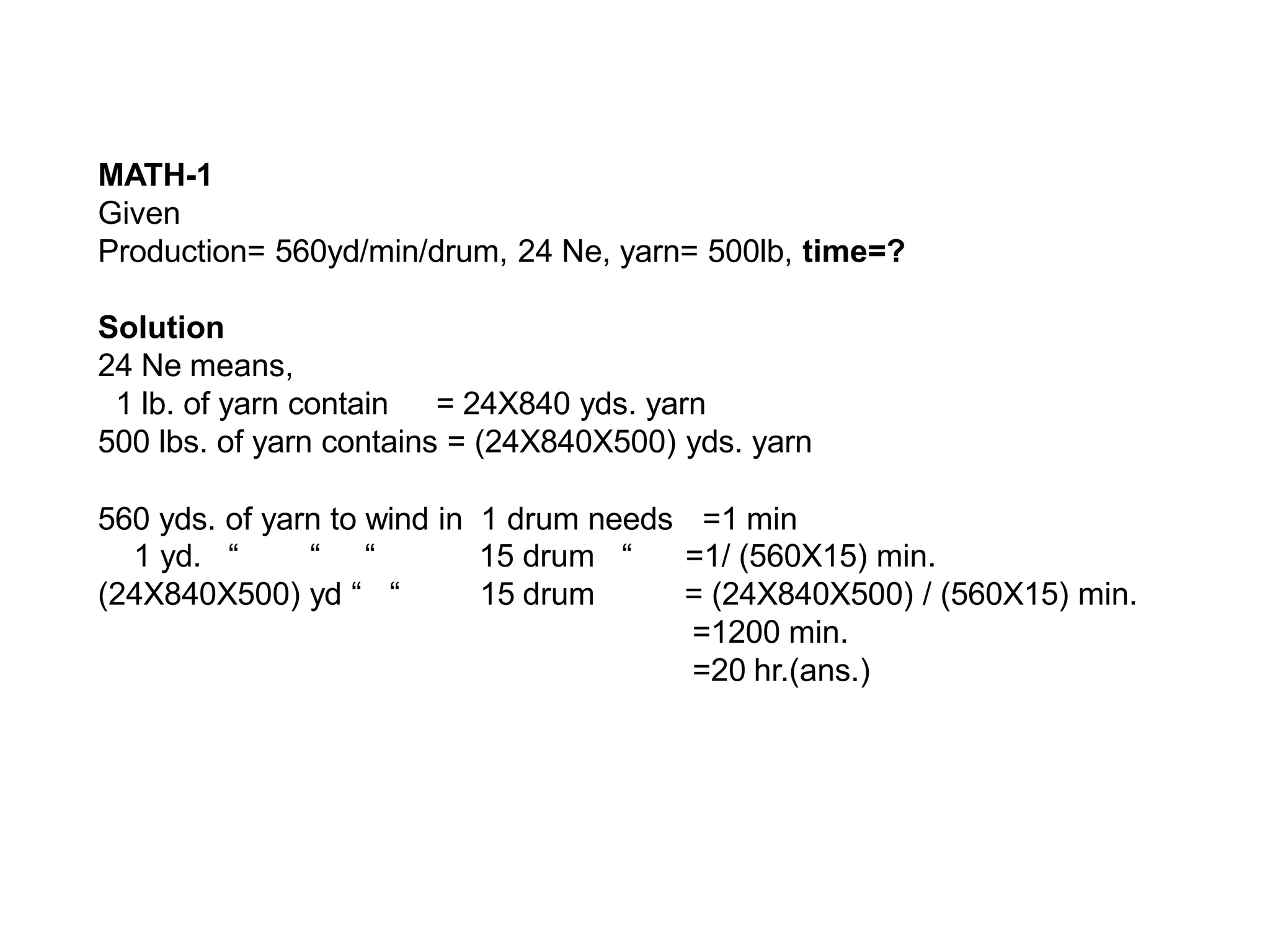 MATH-1
Given
Production= 560yd/min/drum, 24 Ne, yarn= 500lb, time=?
Solution
24 Ne means,
1 lb. of yarn contain = 24X840 yds. yarn
500 lbs. of yarn contains = (24X840X500) yds. yarn
560 yds. of yarn to wind in 1 drum needs =1 min
1 yd. “ “ “
(24X840X500) yd “ “
15 drum “
15 drum
=1/ (560X15) min.
= (24X840X500) / (560X15) min.
=1200 min.
=20 hr.(ans.)
 