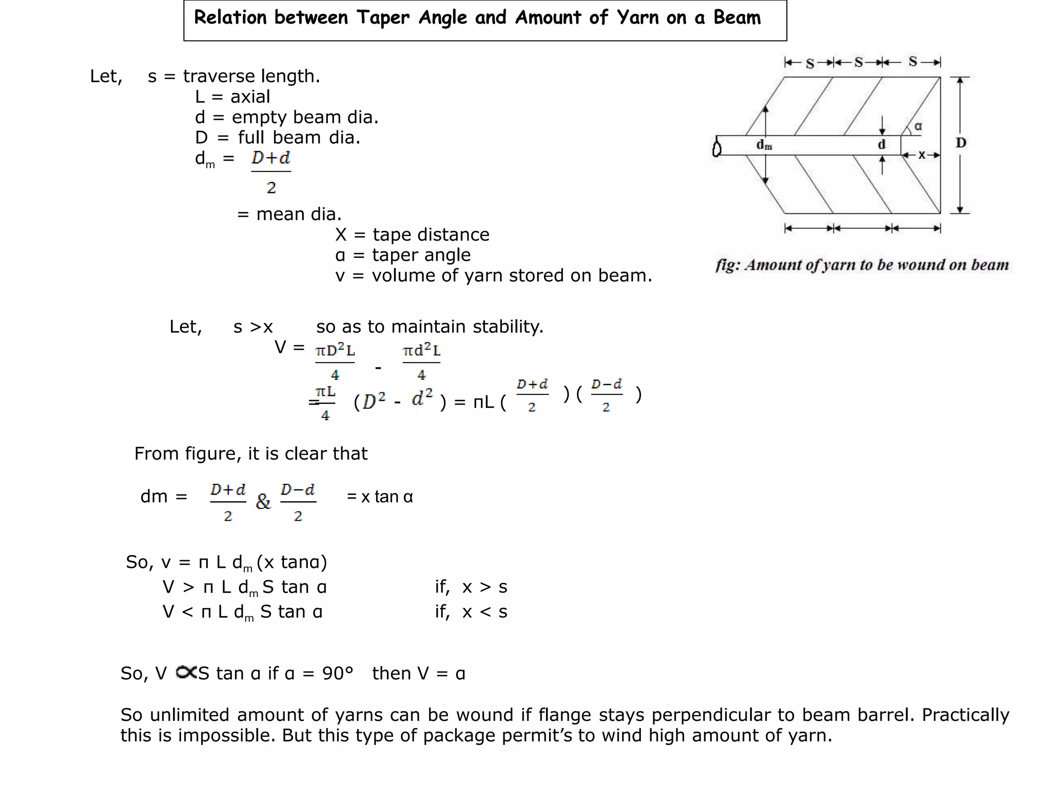 Relation between Taper Angle and Amount of Yarn on a Beam
Let, s = traverse length.
L = axial
d = empty beam dia.
D = full beam dia.
dm =
= mean dia.
X = tape distance
α = taper angle
v = volume of yarn stored on beam.
Let, s >x so as to maintain stability.
V =
-
= (
From figure, it is clear that
- ) = πL ( ) ( )
So, v = π L dm (x tanα)
V > π L dm S tan α
V < π L dm S tan α
if, x > s
if, x < s
So, V S tan α if α = 90° then V = α
So unlimited amount of yarns can be wound if flange stays perpendicular to beam barrel. Practically
this is impossible. But this type of package permit’s to wind high amount of yarn.
dm = = x tan α
 