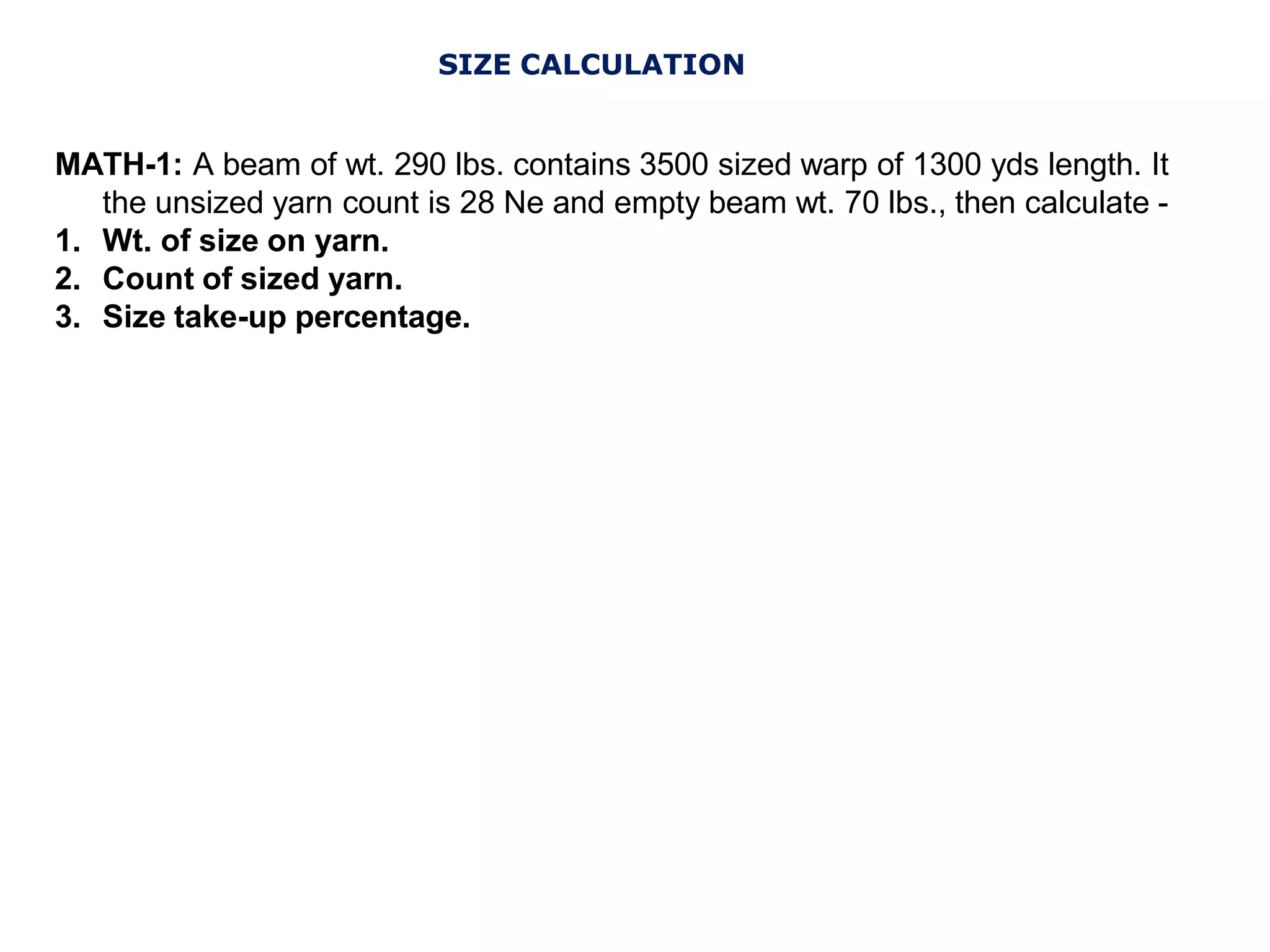 SIZE CALCULATION
MATH-1: A beam of wt. 290 lbs. contains 3500 sized warp of 1300 yds length. It
the unsized yarn count is 28 Ne and empty beam wt. 70 lbs., then calculate -
1. Wt. of size on yarn.
2. Count of sized yarn.
3. Size take-up percentage.
 