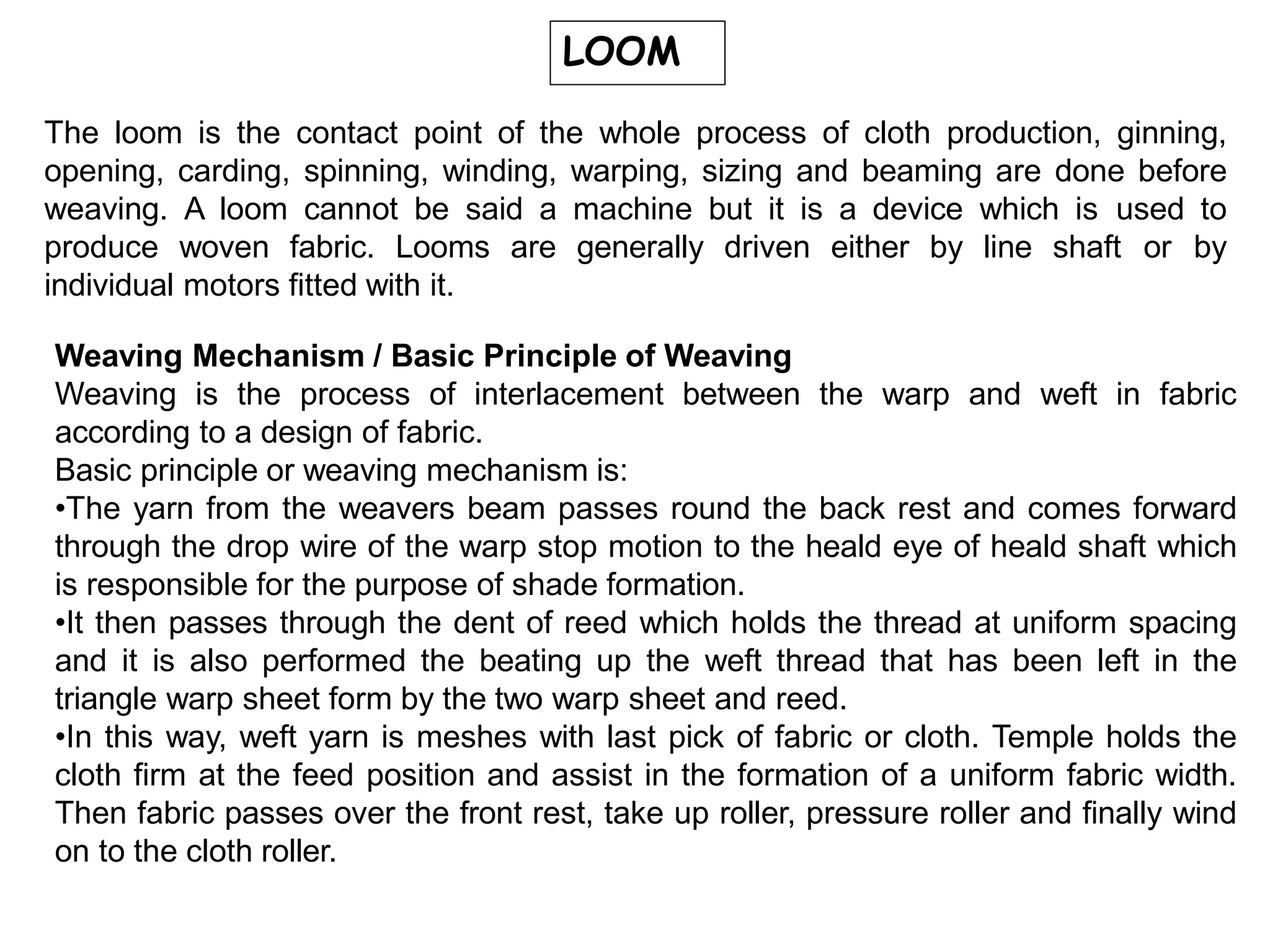LOOM
The loom is the contact point of the whole process of cloth production, ginning,
opening, carding, spinning, winding, warping, sizing and beaming are done before
weaving. A loom cannot be said a machine but it is a device which is used to
produce woven fabric. Looms are generally driven either by line shaft or by
individual motors fitted with it.
Weaving Mechanism / Basic Principle of Weaving
Weaving is the process of interlacement between the warp and weft in fabric
according to a design of fabric.
Basic principle or weaving mechanism is:
•The yarn from the weavers beam passes round the back rest and comes forward
through the drop wire of the warp stop motion to the heald eye of heald shaft which
is responsible for the purpose of shade formation.
•It then passes through the dent of reed which holds the thread at uniform spacing
and it is also performed the beating up the weft thread that has been left in the
triangle warp sheet form by the two warp sheet and reed.
•In this way, weft yarn is meshes with last pick of fabric or cloth. Temple holds the
cloth firm at the feed position and assist in the formation of a uniform fabric width.
Then fabric passes over the front rest, take up roller, pressure roller and finally wind
on to the cloth roller.
 