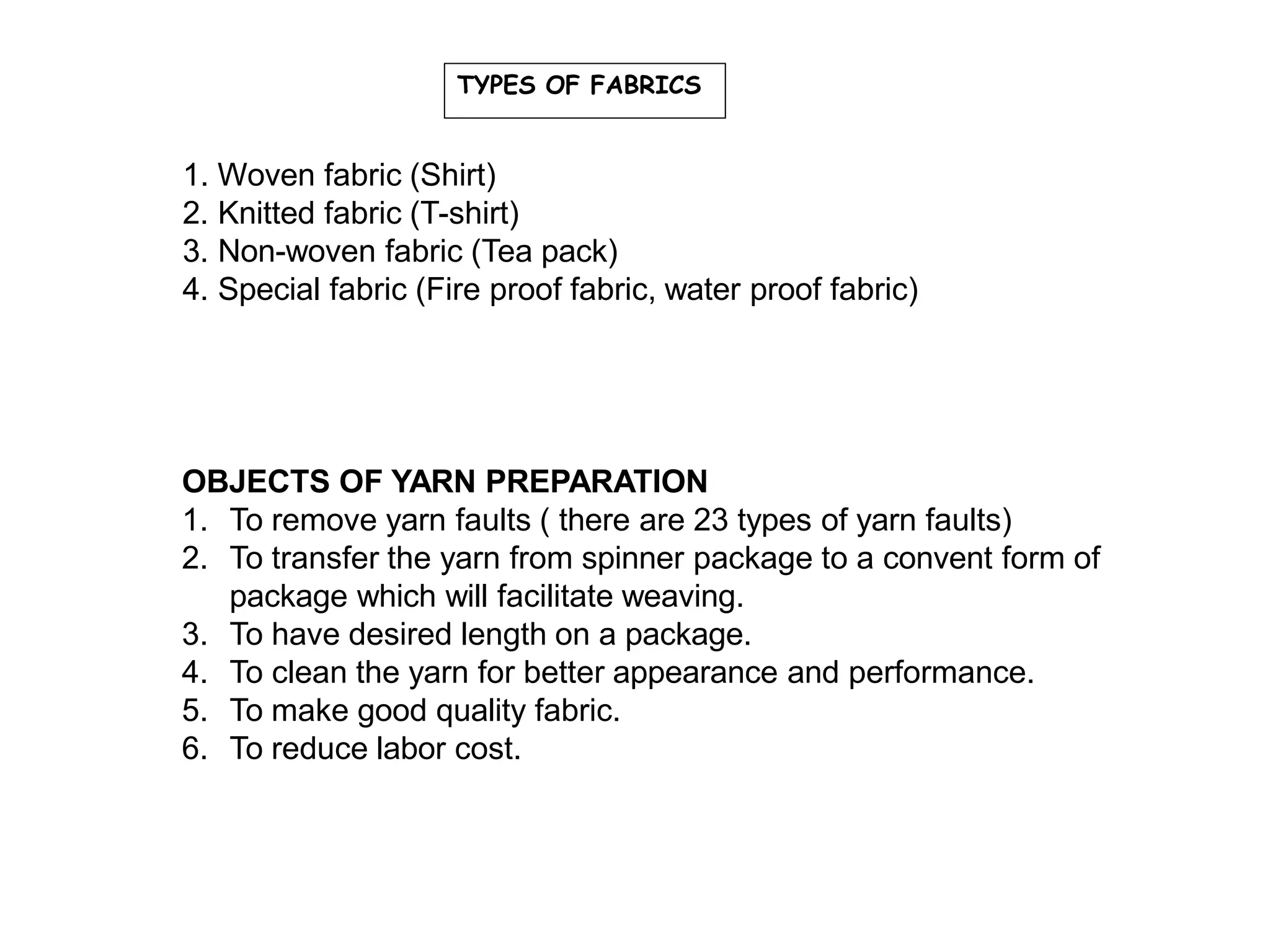 TYPES OF FABRICS
1. Woven fabric (Shirt)
2. Knitted fabric (T-shirt)
3. Non-woven fabric (Tea pack)
4. Special fabric (Fire proof fabric, water proof fabric)
OBJECTS OF YARN PREPARATION
1. To remove yarn faults ( there are 23 types of yarn faults)
2. To transfer the yarn from spinner package to a convent form of
package which will facilitate weaving.
3. To have desired length on a package.
4. To clean the yarn for better appearance and performance.
5. To make good quality fabric.
6. To reduce labor cost.
 