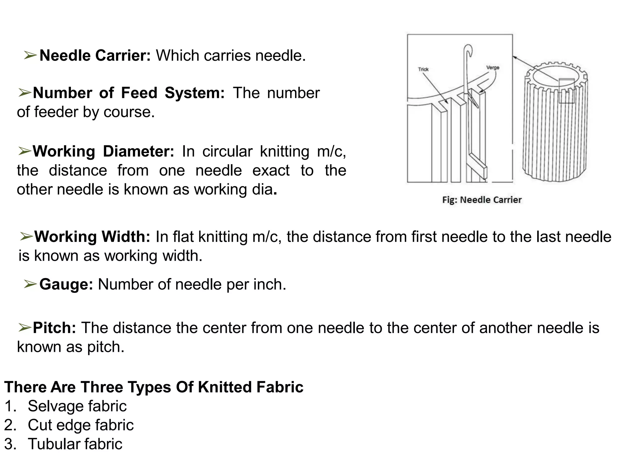 ➢Needle Carrier: Which carries needle.
➢Number of Feed System: The number
of feeder by course.
➢Working Diameter: In circular knitting m/c,
the distance from one needle exact to the
other needle is known as working dia.
➢Working Width: In flat knitting m/c, the distance from first needle to the last needle
is known as working width.
➢Gauge: Number of needle per inch.
➢Pitch: The distance the center from one needle to the center of another needle is
known as pitch.
There Are Three Types Of Knitted Fabric
1. Selvage fabric
2. Cut edge fabric
3. Tubular fabric
 