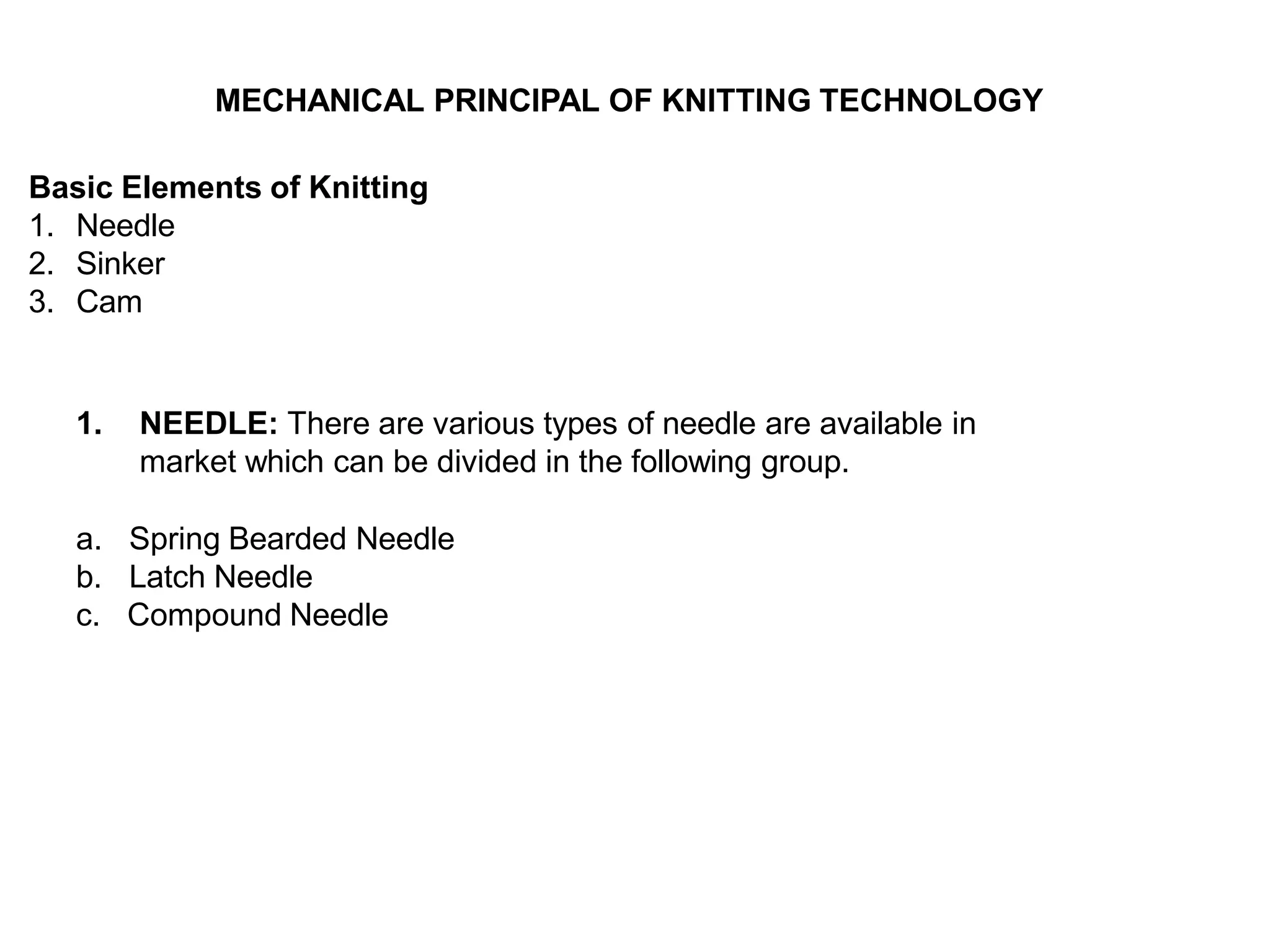 MECHANICAL PRINCIPAL OF KNITTING TECHNOLOGY
Basic Elements of Knitting
1. Needle
2. Sinker
3. Cam
1. NEEDLE: There are various types of needle are available in
market which can be divided in the following group.
a. Spring Bearded Needle
b. Latch Needle
c. Compound Needle
 