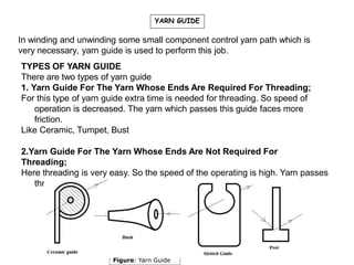 YARN GUIDE
In winding and unwinding some small component control yarn path which is
very necessary, yarn guide is used to perform this job.
TYPES OF YARN GUIDE
There are two types of yarn guide
1. Yarn Guide For The Yarn Whose Ends Are Required For Threading;
For this type of yarn guide extra time is needed for threading. So speed of
operation is decreased. The yarn which passes this guide faces more
friction.
Like Ceramic, Tumpet, Bust
2.Yarn Guide For The Yarn Whose Ends Are Not Required For
Threading;
Here threading is very easy. So the speed of the operating is high. Yarn passes
through this guide faces less friction.
Figure: Yarn Guide
 