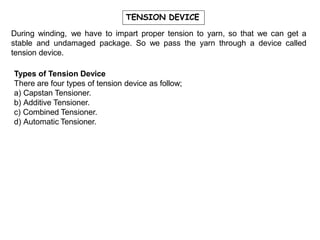 TENSION DEVICE
During winding, we have to impart proper tension to yarn, so that we can get a
stable and undamaged package. So we pass the yarn through a device called
tension device.
Types of Tension Device
There are four types of tension device as follow;
a) Capstan Tensioner.
b) Additive Tensioner.
c) Combined Tensioner.
d) Automatic Tensioner.
 