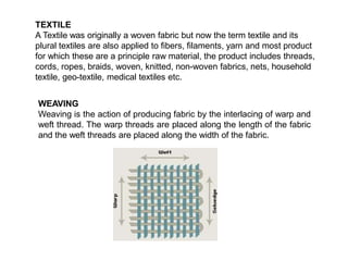TEXTILE
A Textile was originally a woven fabric but now the term textile and its
plural textiles are also applied to fibers, filaments, yarn and most product
for which these are a principle raw material, the product includes threads,
cords, ropes, braids, woven, knitted, non-woven fabrics, nets, household
textile, geo-textile, medical textiles etc.
WEAVING
Weaving is the action of producing fabric by the interlacing of warp and
weft thread. The warp threads are placed along the length of the fabric
and the weft threads are placed along the width of the fabric.
 