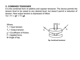 C. COMBINED TENSIONER
It is the combined form of additive and capstan tensioner. The device permits the
tension level to be raised to any desired level, but doesn’t permit a reduction of
tension. Here output tension is expressed of follow:
T2 = T1 + 2μ
F = T1 eμ
θ
Where,
T1 = Input tension.
T2 = Output tension.
µ = Co-efficient of friction.
F = Applied force.
θ= Angle of lap.
 