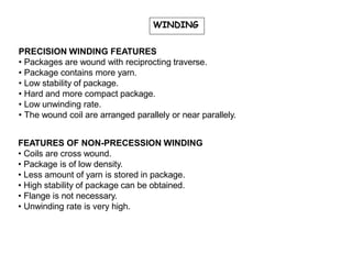 WINDING
PRECISION WINDING FEATURES
• Packages are wound with reciprocting traverse.
• Package contains more yarn.
• Low stability of package.
• Hard and more compact package.
• Low unwinding rate.
• The wound coil are arranged parallely or near parallely.
FEATURES OF NON-PRECESSION WINDING
• Coils are cross wound.
• Package is of low density.
• Less amount of yarn is stored in package.
• High stability of package can be obtained.
• Flange is not necessary.
• Unwinding rate is very high.
 
