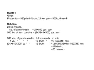 MATH-1
Given
Production= 560yd/min/drum, 24 Ne, yarn= 500lb, time=?
Solution
24 Ne means,
1 lb. of yarn contain = 24X840 yds. yarn
500 lbs. of yarn contains = (24X840X500) yds. yarn
560 yds. of yarn to wind in 1 drum needs =1 min
1 yd. “ “ “
(24X840X500) yd “ “
15 drum “
15 drum
=1/ (560X15) min.
= (24X840X500) / (560X15) min.
=1200 min.
=20 hr.(ans.)
 