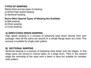 TYPES OF WARPING
Mainly there are two types of warping,
a) Direct/ high speed warping
b) Sectional warping.
Some Other Special Types of Warping Are Available
a) Ball warping
b) Chain warping
c) Cross warping
A) DIRECT/HIGH SPEED WARPING
High speed warping is a process of preparing warp beam directly from yarn
package. Here all the yarns are wound on a simple flange beam at a time. This
process is suitable for single color pattern.
B) SECTIONAL WARPING
Sectional warping is a process of preparing warp beam over two stages. In first
stage yarns are wound in narrow tapes on a large drum. Then in the second
stage the rewinding of the warp onto a beam is slow but suitable for complex
color pattern.
 