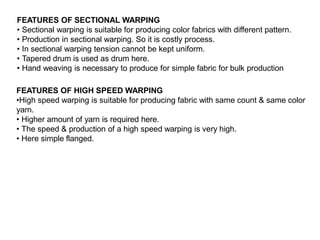 FEATURES OF SECTIONAL WARPING
• Sectional warping is suitable for producing color fabrics with different pattern.
• Production in sectional warping. So it is costly process.
• In sectional warping tension cannot be kept uniform.
• Tapered drum is used as drum here.
• Hand weaving is necessary to produce for simple fabric for bulk production
FEATURES OF HIGH SPEED WARPING
•High speed warping is suitable for producing fabric with same count & same color
yarn.
• Higher amount of yarn is required here.
• The speed & production of a high speed warping is very high.
• Here simple flanged.
 