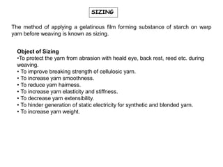 SIZING
The method of applying a gelatinous film forming substance of starch on warp
yarn before weaving is known as sizing.
Object of Sizing
•To protect the yarn from abrasion with heald eye, back rest, reed etc. during
weaving.
• To improve breaking strength of cellulosic yarn.
• To increase yarn smoothness.
• To reduce yarn hairness.
• To increase yarn elasticity and stiffness.
• To decrease yarn extensibility.
• To hinder generation of static electricity for synthetic and blended yarn.
• To increase yarn weight.
 
