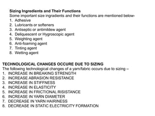 Sizing Ingredients and Their Functions
Some important size ingradients and their functions are mentioned below-
1. Adhesive
2. Lubricants or softeners
3. Antiseptic or antimildew agent
4. Deliquescent or Hygroscopic agent
5. Weighting agent
6. Anti-foaming agent
7. Tinting agent
8. Wetting agent
TECHNOLOGICAL CHANGES OCCURE DUE TO SIZING
The following technological changes of a yarn/fabric occurs due to sizing –
1. INCREASE IN BREAKING STRENGTH
2. INCREASE ABRASION RESISTANCE
3. INCREASE IN STIFFNESS
4. INCREASE IN ELASTICITY
5. INCREASE IN FRICTIONAL RISISTANCE
6. INCREASE IN YARN DIAMETER
7. DECREASE IN YARN HAIRINESS
8. DECREASE IN STATIC ELECTRICITY FORMATION
 