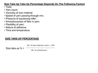 Size Take Up Take Up Percentage Depends On The Following Factors
• Twist.
• Yarn count.
• Viscosity of size material.
• Speed of yarn passing through m/c.
• Pressure of squeezing roller.
• Amorphousness of fiber in yarn.
• Flexibility of yarn.
• Nature of adhesive.
• Time and temperature.
SIZE TAKE-UP PERCENTAGE
Size take up % =
Wt. of size material o yarn × 100
Wt. of unsized yarn
 
