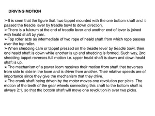 DRIVING MOTION
➢It is seen that the figure that, two tappet mounted with the one bottom shaft and it
passed the treadle lever by treadle bowl to down direction.
➢There is a fulcrum at the end of treadle lever and another end of lever is joined
with heald shaft by yarn.
➢Top roller acts as intermediate of two rope of heald shaft from which rope passes
over the top roller.
➢When shedding cam or tappet pressed on the treadle lever by treadle bowl, then
one heald shaft is down while another is up and shedding is formed. Such way, 2nd
shedding tappet reverses full motion i.e. upper heald shaft is down and down heald
shaft is up.
➢The mechanism of a power loom receives their motion from shaft that traverses
from side to side in the loom and is driver from another. Their relative speeds are of
importance since they give the mechanism that they drive.
➢The crank shaft being driven by the motor moves one revolution per picks. The
motion of the teeth of the gear wheels connecting this shaft to the bottom shaft is
always 2:1, so that the bottom shaft will move one revolution in ever two picks.
 