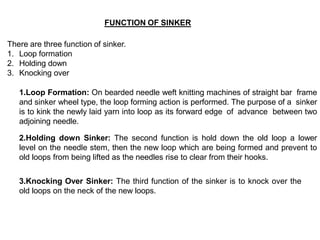 FUNCTION OF SINKER
There are three function of sinker.
1. Loop formation
2. Holding down
3. Knocking over
1.Loop Formation: On bearded needle weft knitting machines of straight bar frame
and sinker wheel type, the loop forming action is performed. The purpose of a sinker
is to kink the newly laid yarn into loop as its forward edge of advance between two
adjoining needle.
2.Holding down Sinker: The second function is hold down the old loop a lower
level on the needle stem, then the new loop which are being formed and prevent to
old loops from being lifted as the needles rise to clear from their hooks.
3.Knocking Over Sinker: The third function of the sinker is to knock over the
old loops on the neck of the new loops.
 