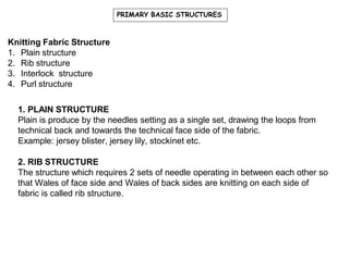 PRIMARY BASIC STRUCTURES
Knitting Fabric Structure
1. Plain structure
2. Rib structure
3. Interlock structure
4. Purl structure
1. PLAIN STRUCTURE
Plain is produce by the needles setting as a single set, drawing the loops from
technical back and towards the technical face side of the fabric.
Example: jersey blister, jersey lily, stockinet etc.
2. RIB STRUCTURE
The structure which requires 2 sets of needle operating in between each other so
that Wales of face side and Wales of back sides are knitting on each side of
fabric is called rib structure.
 