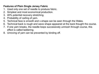 Features of Plain Single Jersey Fabric
1. Used only one set of needle to produce fabric.
2. Simplest and most economical production.
3. 40% potential recovery stretching.
4. Probability of carling of yarn.
5. Technical face is smooth and v-shape can be seen through the Wales.
6. Technical back is rough and wave shape appeared at the back thought the course.
7. If one yarn breaks, the needle loops successively unmosh through course, this
effect is called laddering.
8. Unroving of yarn can be prevented by binding off.
 