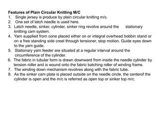 Features of Plain Circular Knitting M/C
1. Single jersey is produce by plain circular knitting m/c.
2. One set of latch needle is used here.
3. Latch needle, sinker, cylinder, sinker ring revolve around the
knitting cam system.
stationary
4. Yarn supplied from cone placed either on or integral overhead bobbin stand or
on a free standing side creel through tensioner, stop motion. Guide eyes down
to the yarn guide.
5. Stationary yarn feeder are situated at a regular interval around the
circumference of the cylinder.
6. The fabric in tubular form is drawn downward from inside the needle cylinder by
tension roller and is wound onto the fabric batching roller of winding frame.
7. The winding down mechanism revolves along with the fabric tube.
8. As the sinker cam plate is placed outside on the needle circle, the centerof the
cylinder is open and the m/c is referred as open top or sinker top m/c.
 