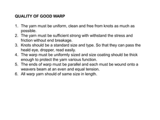QUALITY OF GOOD WARP
1. The yarn must be uniform, clean and free from knots as much as
possible.
2. The yarn must be sufficient strong with withstand the stress and
friction without end breakage.
3. Knots should be a standard size and type. So that they can pass the
heald eye, dropper, read easily.
4. The warp must be uniformly sized and size coating should be thick
enough to protect the yarn various function.
5. The ends of warp must be parallel and each must be wound onto a
weavers beam at an even and equal tension.
6. All warp yarn should of same size in length.
 
