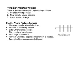 TYPES OF PACKAGE WINDING
There are three types of package winding available.
1. Parallel wound package
2. Near parallel wound package
3. Cross wound package
Parallel Wound Package Features
•
•
•
•
•
•
•
Much yarn can be wound at a time.
No need of traversing motion.
Side withdrawal is possible.
The density of yarn is more.
No change of twist/inch.
For yarn unwinding separate mechanism is needed.
Two side of the package needed flange.
 
