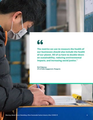 6
The metrics we use to measure the health of
our businesses should also include the health
of our planet. All of us have to double-down
on sustainability, reducing environmental
impacts, and increasing social justice.”
Rick Ridgeway
VP of Public Engagement, Patagonia
“
6
Weaving a Better Future: Rebuilding a More Sustainable Fashion Industry After COVID-19
 