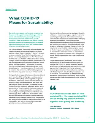 7
After the pandemic, factors such as quality and durability
will become more important, given expected economic
uncertainty and high levels of unemployment among
consumers. It’s also important to note that the underlying
drivers for environmental transformation on the
manufacturing side (namely that environmental pollution
and inefficient processes are simply unsustainable in the
long term) will persist throughout the current crisis. The
reduction in human mobility and consumption caused
by shelter-in-place and lockdowns reveals the benefits
of environmental renewal, as cleaner air and restored
waterways have been documented from Los Angeles to
Venice, offering a glimpse into how a low-carbon future
might look.26
Despite the struggles of the moment, macro-trends
demand significant action for sustainability within the
industry. After COVID-19, fashion leaders will reshape
what it means to be a sustainable business, with a unified
approach that integrates environmental, social, and
purchasing considerations into core business practices,
with the development of sustainable products as an area
of innovation. And expectations for the entire industry
will be reset around greater collaboration, more equitable
partnerships, and collective responsibility across all parts of
the value chain.
COVID is no excuse to back off from
sustainability. Moreover, sustainability
will be among key product priorities,
together with quality and durability.”
Luis Casacuberta
Managing Director Women’s & Kids’, Mango
“
Currently, most apparel and footwear companies are
focused on the urgent business challenges outlined
above, with manufacturing, sourcing, inventory
management, and order fulfillment as priority
concerns.21
But as we have seen over the last century,
periods of global crisis have consistently accelerated
transformational societal shifts, and can be strategic
inflection points for businesses.
The 1918 flu epidemic transformed personal hygiene and
cleanliness habits, increasing the frequency of clothes
washing and use of electric washers.22
Women’s domestic
employment during World War II changed the nature of
female workforce participation even after the war.23
And
health events such the 2003 SARS outbreak drove lasting
changes in retail consumption patterns, given that much of
the population hesitated to venture outdoors and instead
shifted to online shopping.24
Accordingly, the recovery
from COVID-19 will hasten previously emerging trends
across industries – from the prevalence of remote work,
to adoption of e-commerce and home delivery services, to
the importance of purpose and values in major brands.
And specifically for apparel, footwear, and textile, all trends
point to sustainability solidifying as a basic expectation
across the industry. Early signals suggest that a global
health crisis will increase overall consumer demand for
products closely associated with trust, well-being, and
the collective good – particularly in categories such as
food and nutrition, but also in beauty and fashion, which
are considered ‘close to the body.’ As consumers spend
less money but more consciously, the expectation for
sustainability, fair working conditions, and ethical action
within supply chains will become absolute table stakes.
Already consumers across different countries are raising
their expectations of apparel brands during the pandemic,
and responding positively when brands demonstrate social
responsibility, give back to communities in need, and
prioritize environmental sustainability.25
What COVID-19
Means for Sustainability
Section Three:
Weaving a Better Future: Rebuilding a More Sustainable Fashion Industry After COVID-19 — Section Three
 